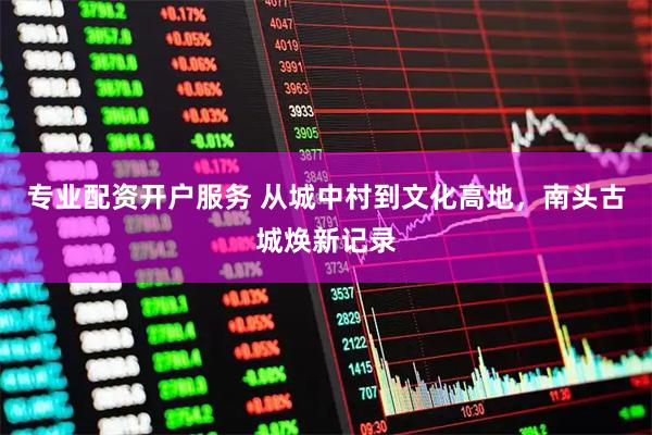 专业配资开户服务 从城中村到文化高地，南头古城焕新记录