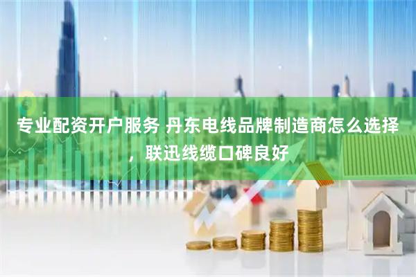 专业配资开户服务 丹东电线品牌制造商怎么选择，联迅线缆口碑良好