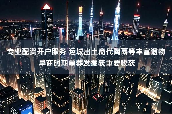 专业配资开户服务 运城出土商代陶鬲等丰富遗物 早商时期墓葬发掘获重要收获