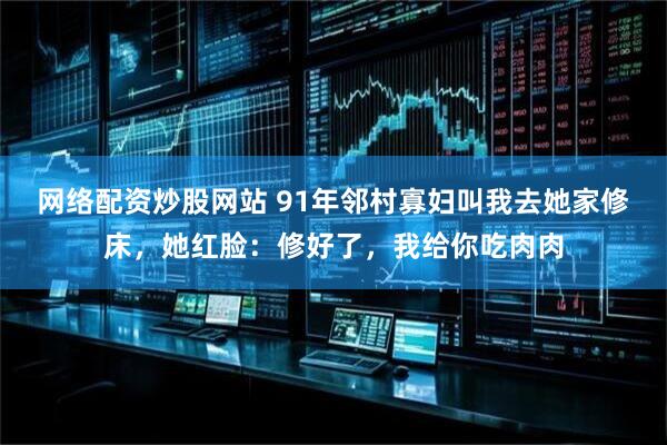网络配资炒股网站 91年邻村寡妇叫我去她家修床，她红脸：修好了，我给你吃肉肉