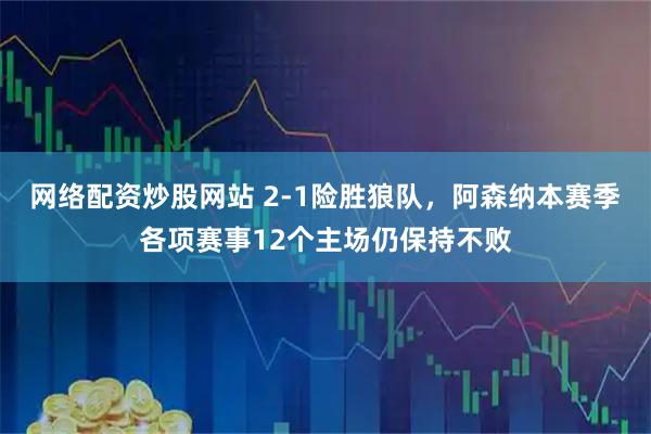 网络配资炒股网站 2-1险胜狼队，阿森纳本赛季各项赛事12个主场仍保持不败