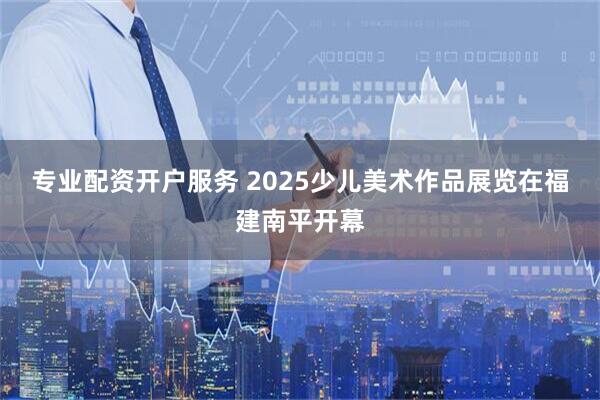 专业配资开户服务 2025少儿美术作品展览在福建南平开幕