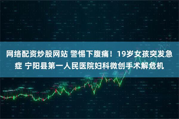网络配资炒股网站 警惕下腹痛！19岁女孩突发急症 宁阳县第一人民医院妇科微创手术解危机
