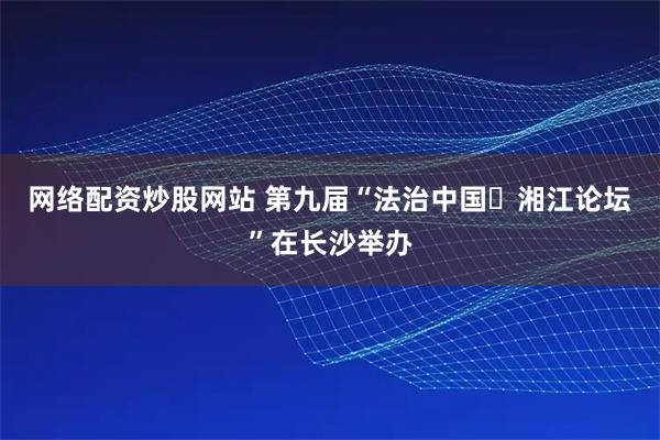 网络配资炒股网站 第九届“法治中国・湘江论坛”在长沙举办