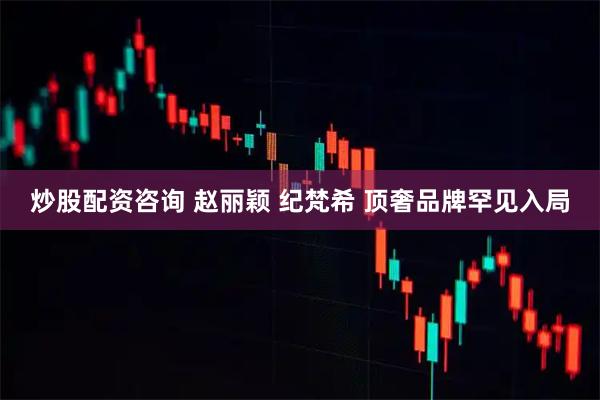 炒股配资咨询 赵丽颖 纪梵希 顶奢品牌罕见入局