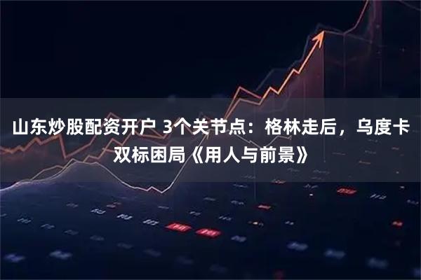 山东炒股配资开户 3个关节点：格林走后，乌度卡双标困局《用人与前景》