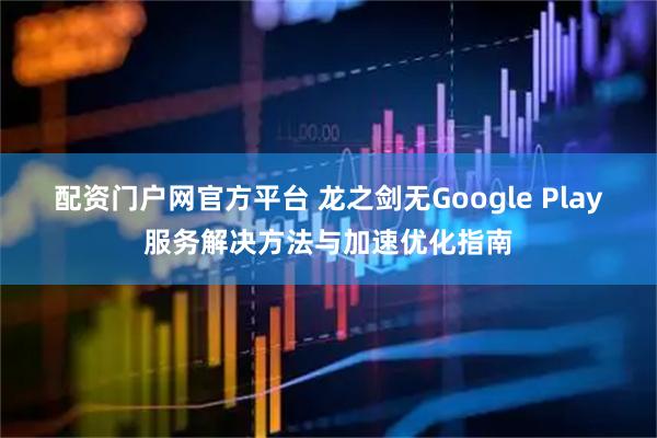 配资门户网官方平台 龙之剑无Google Play服务解决方法与加速优化指南
