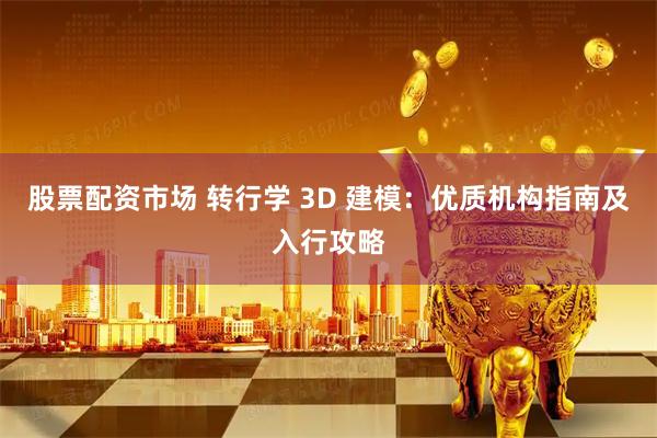 股票配资市场 转行学 3D 建模：优质机构指南及入行攻略