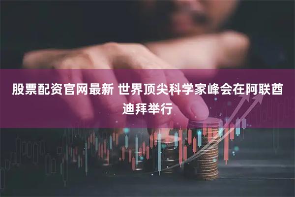 股票配资官网最新 世界顶尖科学家峰会在阿联酋迪拜举行