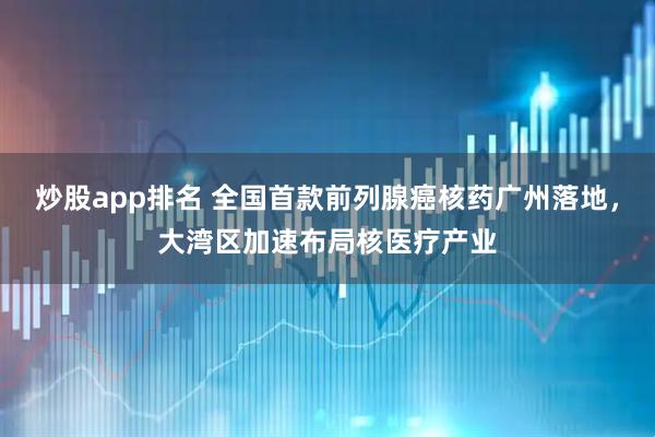 炒股app排名 全国首款前列腺癌核药广州落地，大湾区加速布局核医疗产业