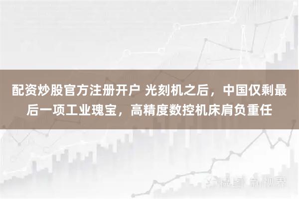 配资炒股官方注册开户 光刻机之后，中国仅剩最后一项工业瑰宝，高精度数控机床肩负重任