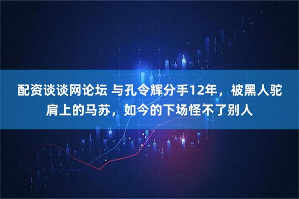 配资谈谈网论坛 与孔令辉分手12年，被黑人驼肩上的马苏，如今的下场怪不了别人