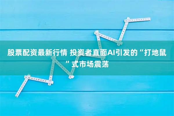 股票配资最新行情 投资者直面AI引发的“打地鼠”式市场震荡