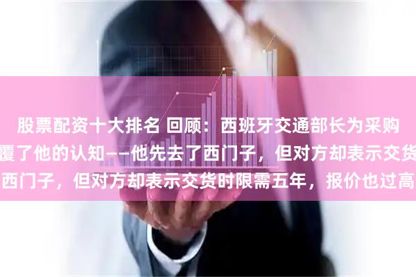 股票配资十大排名 回顾：西班牙交通部长为采购高铁考察多国，结果颠覆了他的认知——他先去了西门子，但对方却表示交货时限需五年，报价也过高