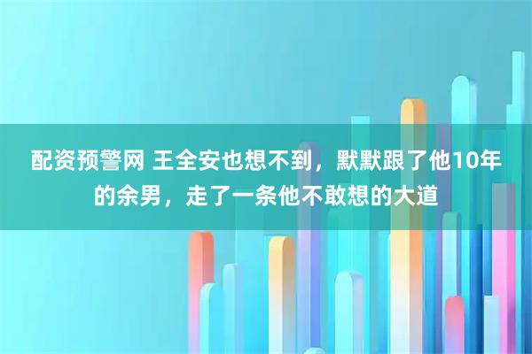 配资预警网 王全安也想不到,默默跟了他10年的余男,走了一条他不敢想的大道