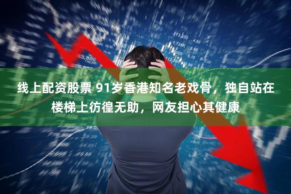 线上配资股票 91岁香港知名老戏骨,独自站在楼梯上彷徨无助,网友担心其健康