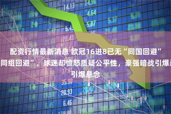 配资行情最新消息 欧冠16进8已无“同国回避”或“同组回避”,球迷却愤怒质疑公平性,豪强暗战引爆悬念