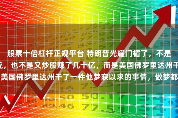 股票十倍杠杆正规平台 特朗普光耀门楣了,不是因为他当了2届美国总统,也不是又炒股赚了几十亿,而是美国佛罗里达州干了一件他梦寐以求的事情,做梦都能笑醒了