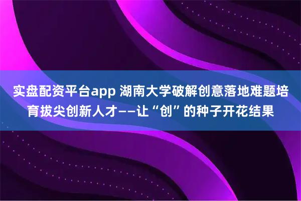 实盘配资平台app 湖南大学破解创意落地难题培育拔尖创新人才——让“创”的种子开花结果