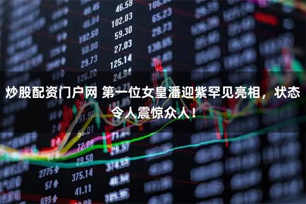 炒股配资门户网 第一位女皇潘迎紫罕见亮相，状态令人震惊众人！