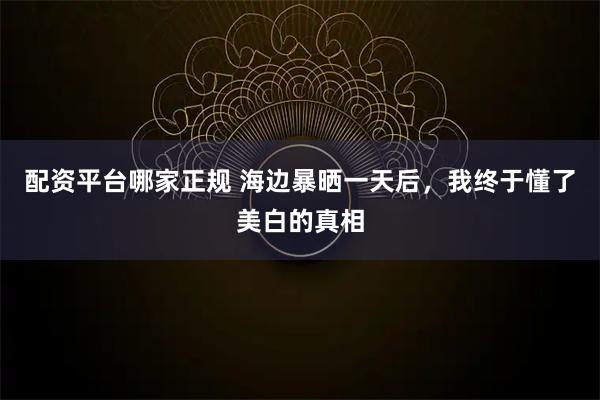 配资平台哪家正规 海边暴晒一天后,我终于懂了美白的真相