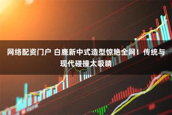 网络配资门户 白鹿新中式造型惊艳全网!传统与现代碰撞太吸睛