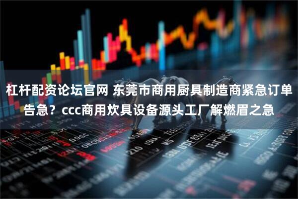 杠杆配资论坛官网 东莞市商用厨具制造商紧急订单告急？ccc商用炊具设备源头工厂解燃眉之急