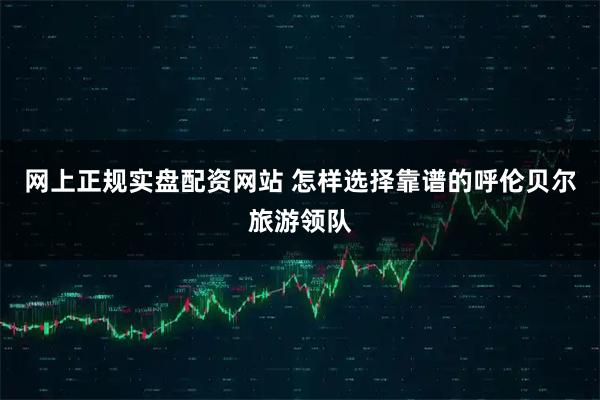 网上正规实盘配资网站 怎样选择靠谱的呼伦贝尔旅游领队