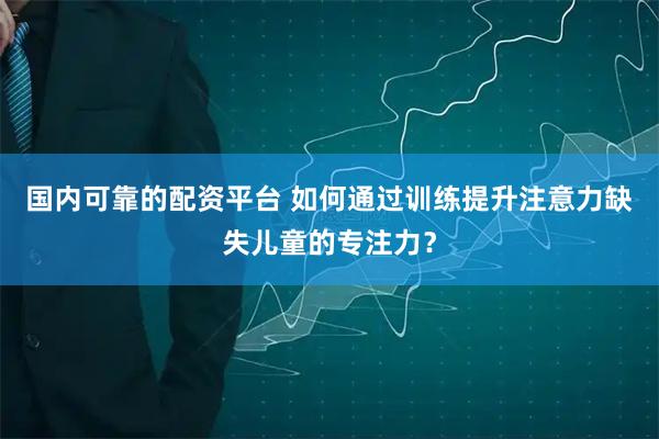国内可靠的配资平台 如何通过训练提升注意力缺失儿童的专注力？