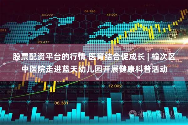 股票配资平台的行情 医育结合促成长 | 榆次区中医院走进蓝天幼儿园开展健康科普活动