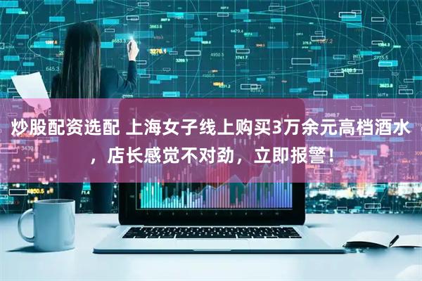 炒股配资选配 上海女子线上购买3万余元高档酒水，店长感觉不对劲，立即报警！