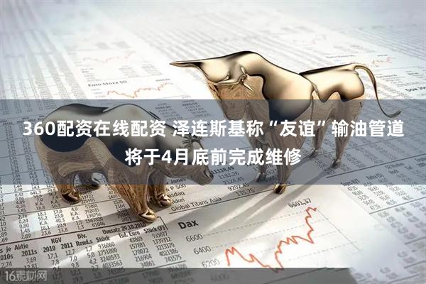 360配资在线配资 泽连斯基称“友谊”输油管道将于4月底前完成维修