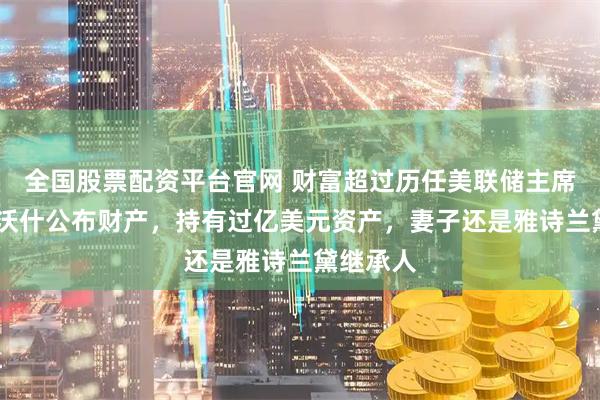 全国股票配资平台官网 财富超过历任美联储主席！凯文·沃什公布财产，持有过亿美元资产，妻子还是雅诗兰黛继承人