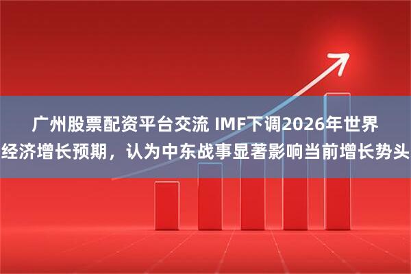 广州股票配资平台交流 IMF下调2026年世界经济增长预期，认为中东战事显著影响当前增长势头