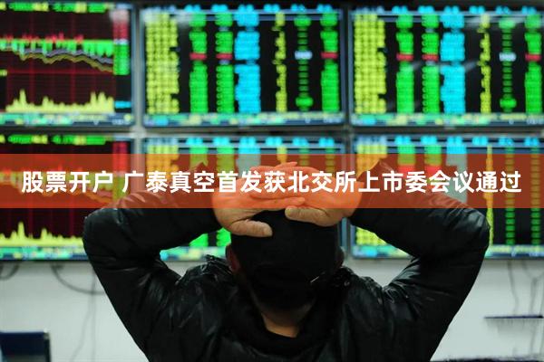 股票开户 广泰真空首发获北交所上市委会议通过