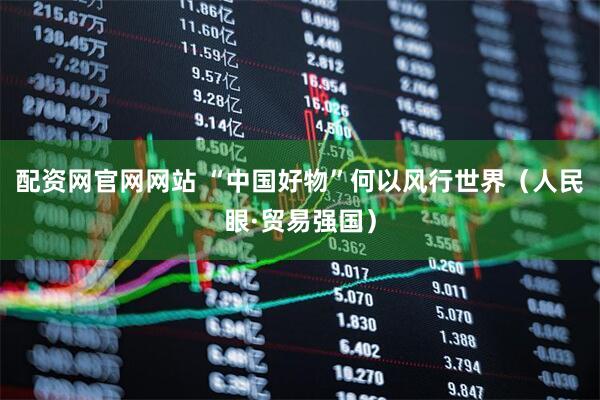 配资网官网网站 “中国好物”何以风行世界（人民眼·贸易强国）