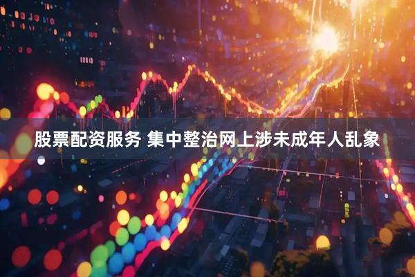 股票配资服务 集中整治网上涉未成年人乱象