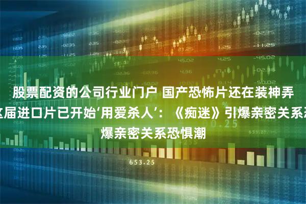 股票配资的公司行业门户 国产恐怖片还在装神弄鬼，这届进口片已开始‘用爱杀人’：《痴迷》引爆亲密关系恐惧潮