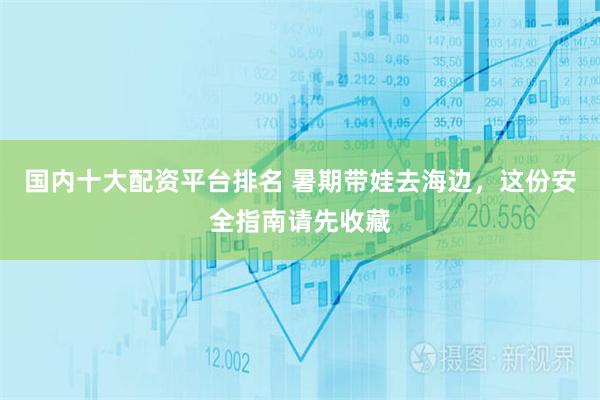 国内十大配资平台排名 暑期带娃去海边，这份安全指南请先收藏