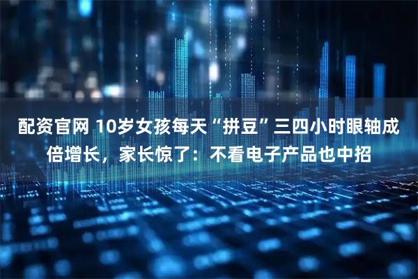 配资官网 10岁女孩每天“拼豆”三四小时眼轴成倍增长，家长惊了：不看电子产品也中招