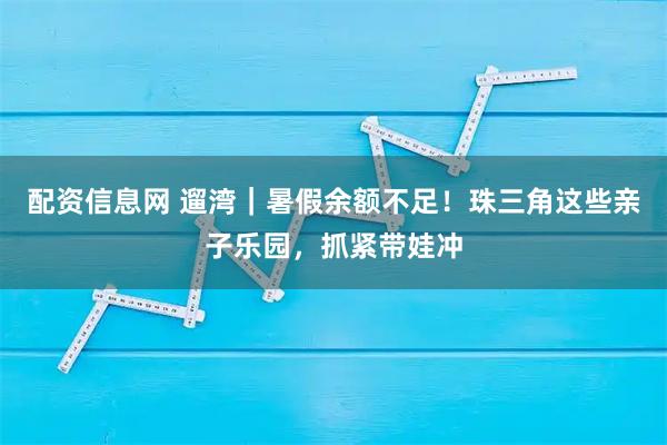 配资信息网 遛湾｜暑假余额不足！珠三角这些亲子乐园，抓紧带娃冲