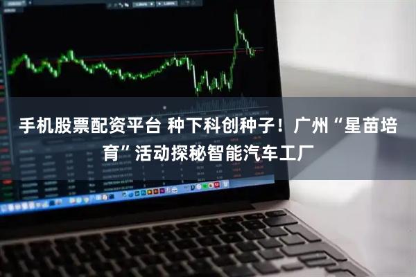 手机股票配资平台 种下科创种子！广州“星苗培育”活动探秘智能汽车工厂