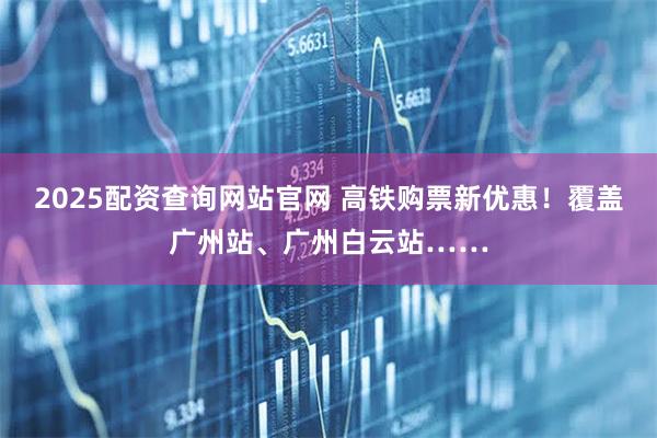 2025配资查询网站官网 高铁购票新优惠！覆盖广州站、广州白云站……